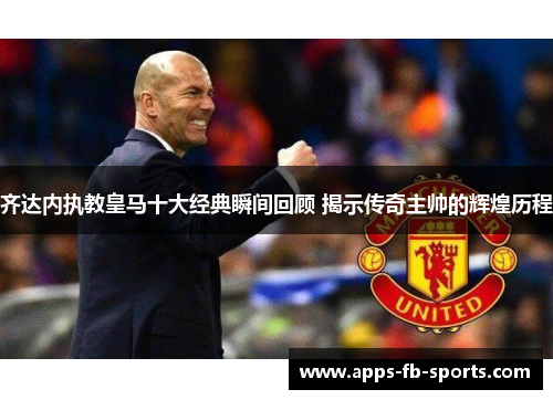 齐达内执教皇马十大经典瞬间回顾 揭示传奇主帅的辉煌历程