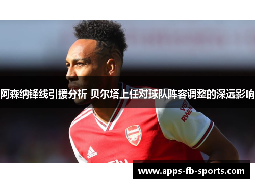 阿森纳锋线引援分析 贝尔塔上任对球队阵容调整的深远影响