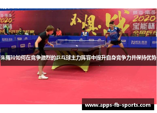 朱雨玲如何在竞争激烈的乒乓球主力阵容中提升自身竞争力并保持优势 朱雨玲如何在竞争激烈的乒乓球主力阵容中提升自身竞争力并保持优势