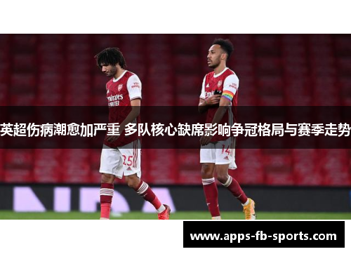 英超伤病潮愈加严重 多队核心缺席影响争冠格局与赛季走势 英超伤病潮愈加严重 多队核心缺席影响争冠格局与赛季走势