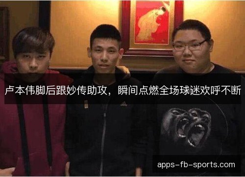 卢本伟脚后跟妙传助攻,瞬间点燃全场球迷欢呼不断 卢本伟脚后跟妙传助攻,瞬间点燃全场球迷欢呼不断